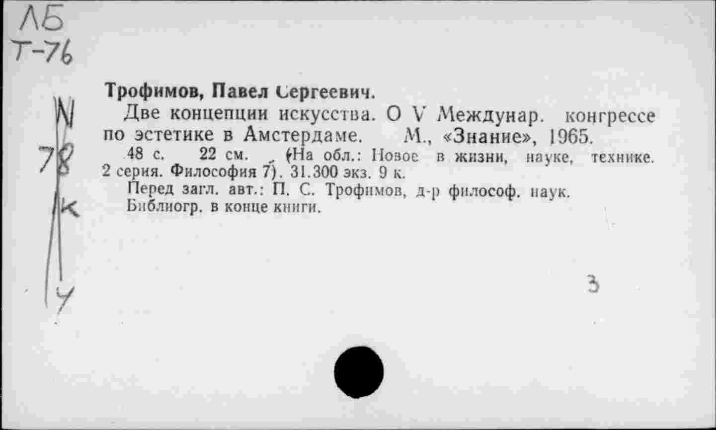 ﻿ЛБ Т-7(,
Трофимов, Павел Сергеевич.
Две концепции искусства. О V’ Междунар. коцгрессе по эстетике в Амстердаме. М., «Знание», 1965.
48 с. 22 см. _ £На обл.: Новое в жизни, науке, технике.
2 серия. Философия 7). 31.300 экз. 9 к.
Перед загл. авт.: П. С. Трофимов, д-р философ, наук.
Библиогр. в конце книги.
3